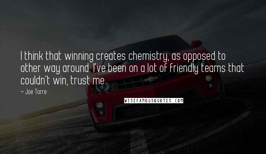 Joe Torre Quotes: I think that winning creates chemistry, as opposed to other way around. I've been on a lot of friendly teams that couldn't win, trust me.