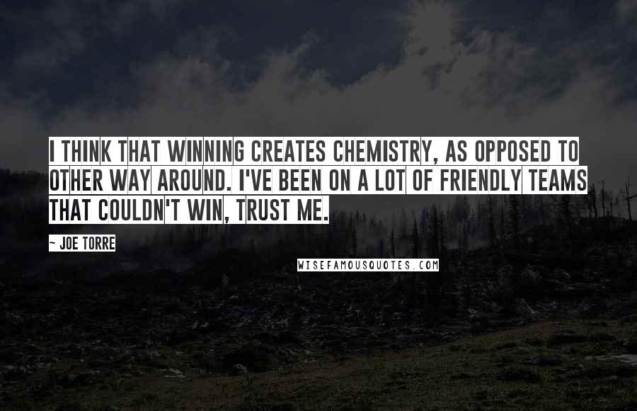 Joe Torre Quotes: I think that winning creates chemistry, as opposed to other way around. I've been on a lot of friendly teams that couldn't win, trust me.