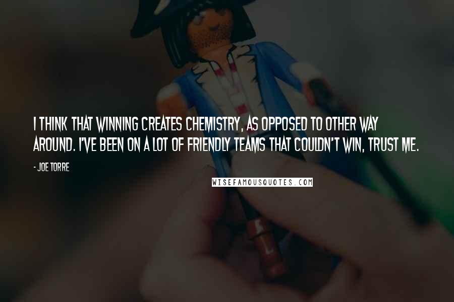 Joe Torre Quotes: I think that winning creates chemistry, as opposed to other way around. I've been on a lot of friendly teams that couldn't win, trust me.