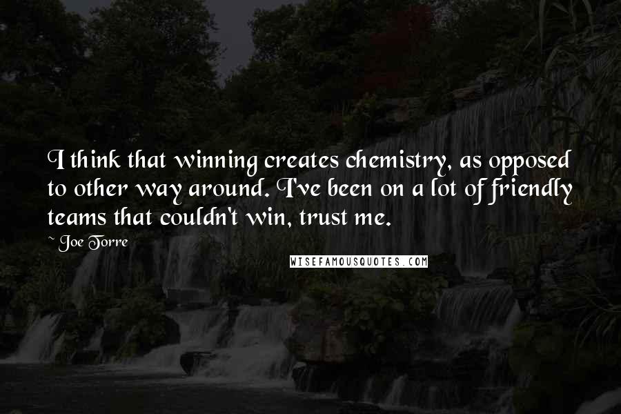 Joe Torre Quotes: I think that winning creates chemistry, as opposed to other way around. I've been on a lot of friendly teams that couldn't win, trust me.