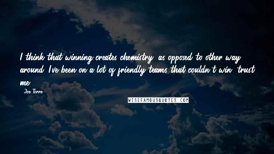 Joe Torre Quotes: I think that winning creates chemistry, as opposed to other way around. I've been on a lot of friendly teams that couldn't win, trust me.