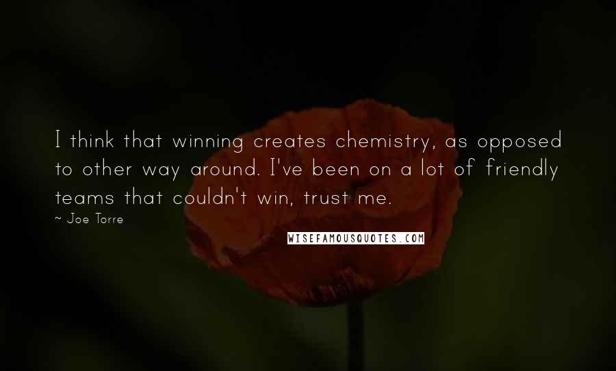 Joe Torre Quotes: I think that winning creates chemistry, as opposed to other way around. I've been on a lot of friendly teams that couldn't win, trust me.