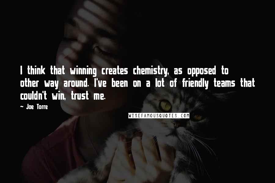 Joe Torre Quotes: I think that winning creates chemistry, as opposed to other way around. I've been on a lot of friendly teams that couldn't win, trust me.