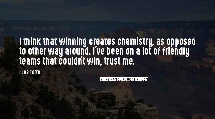 Joe Torre Quotes: I think that winning creates chemistry, as opposed to other way around. I've been on a lot of friendly teams that couldn't win, trust me.