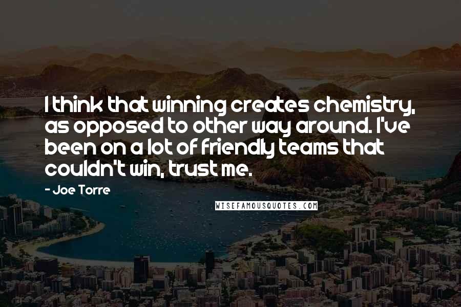 Joe Torre Quotes: I think that winning creates chemistry, as opposed to other way around. I've been on a lot of friendly teams that couldn't win, trust me.