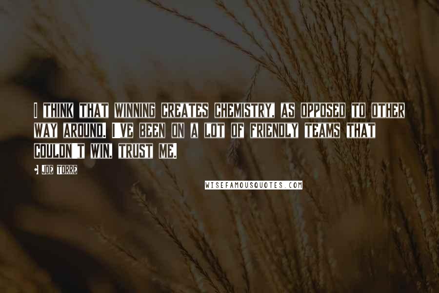 Joe Torre Quotes: I think that winning creates chemistry, as opposed to other way around. I've been on a lot of friendly teams that couldn't win, trust me.
