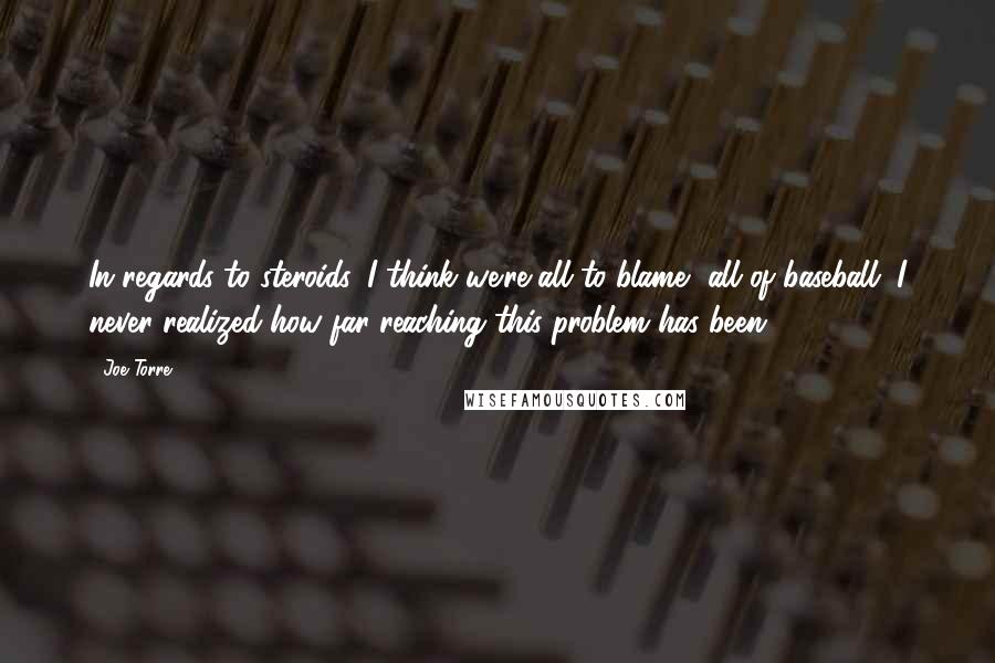 Joe Torre Quotes: In regards to steroids, I think we're all to blame, all of baseball. I never realized how far-reaching this problem has been.