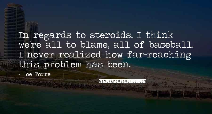 Joe Torre Quotes: In regards to steroids, I think we're all to blame, all of baseball. I never realized how far-reaching this problem has been.