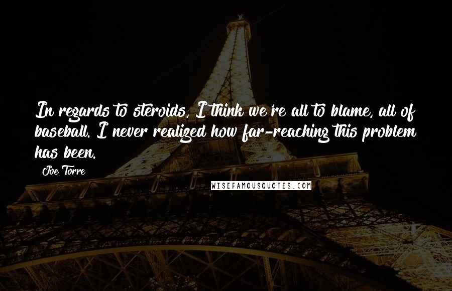 Joe Torre Quotes: In regards to steroids, I think we're all to blame, all of baseball. I never realized how far-reaching this problem has been.