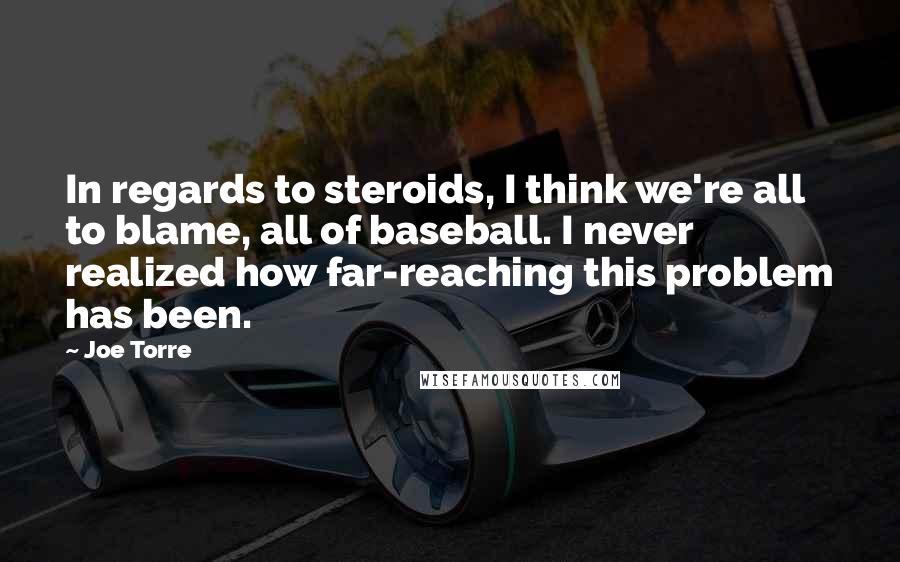 Joe Torre Quotes: In regards to steroids, I think we're all to blame, all of baseball. I never realized how far-reaching this problem has been.