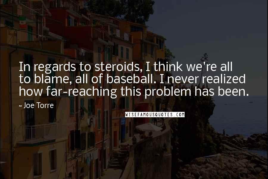 Joe Torre Quotes: In regards to steroids, I think we're all to blame, all of baseball. I never realized how far-reaching this problem has been.