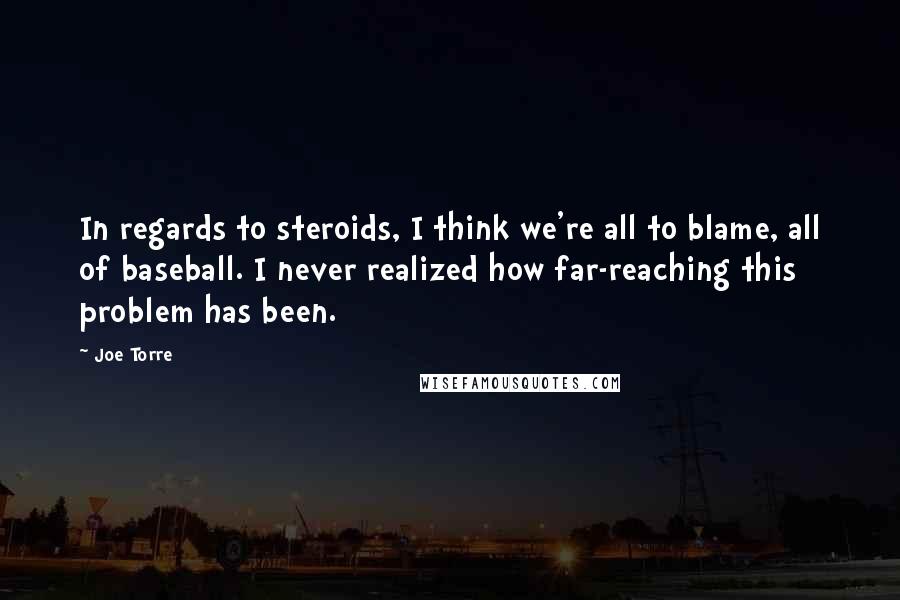 Joe Torre Quotes: In regards to steroids, I think we're all to blame, all of baseball. I never realized how far-reaching this problem has been.