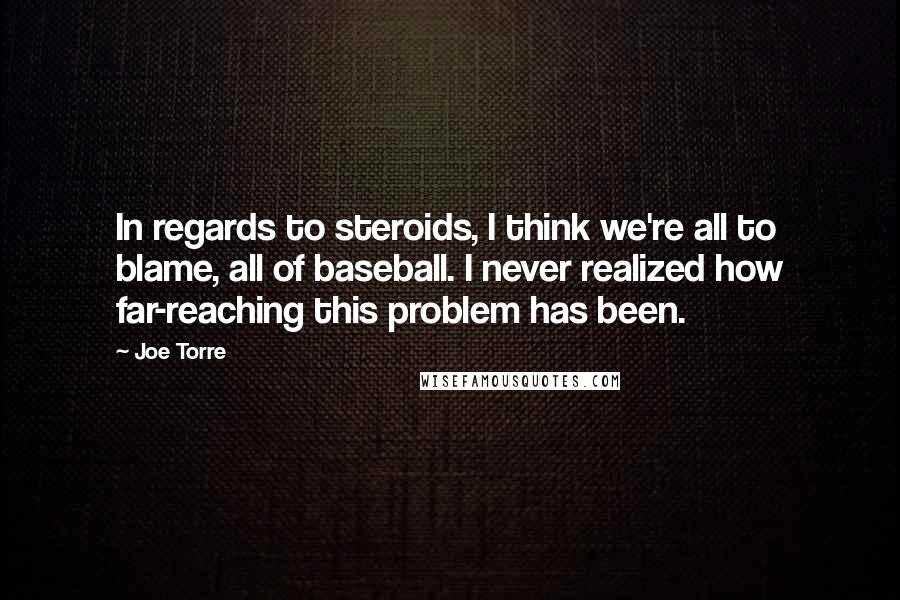 Joe Torre Quotes: In regards to steroids, I think we're all to blame, all of baseball. I never realized how far-reaching this problem has been.