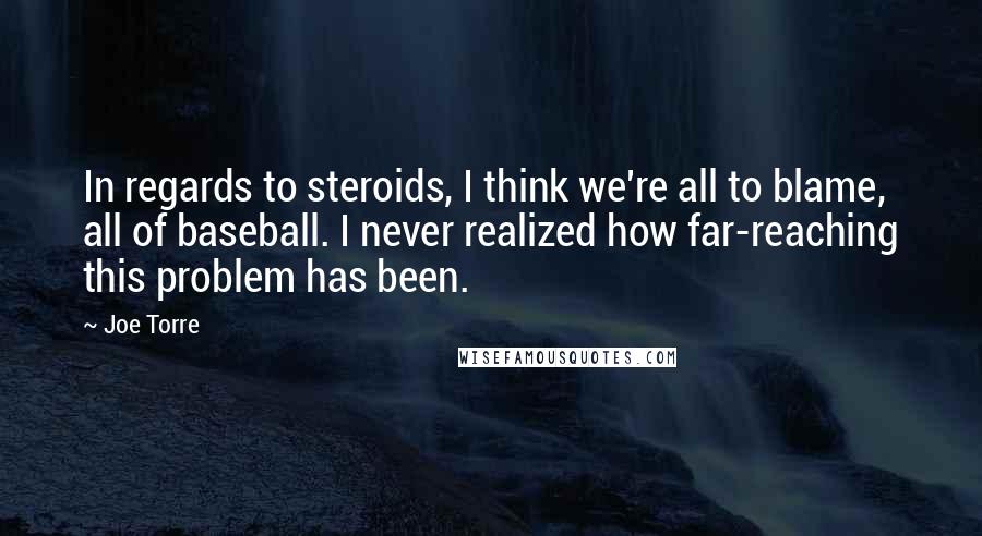 Joe Torre Quotes: In regards to steroids, I think we're all to blame, all of baseball. I never realized how far-reaching this problem has been.