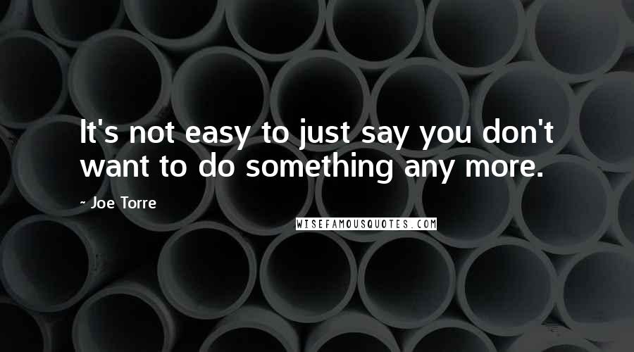 Joe Torre Quotes: It's not easy to just say you don't want to do something any more.