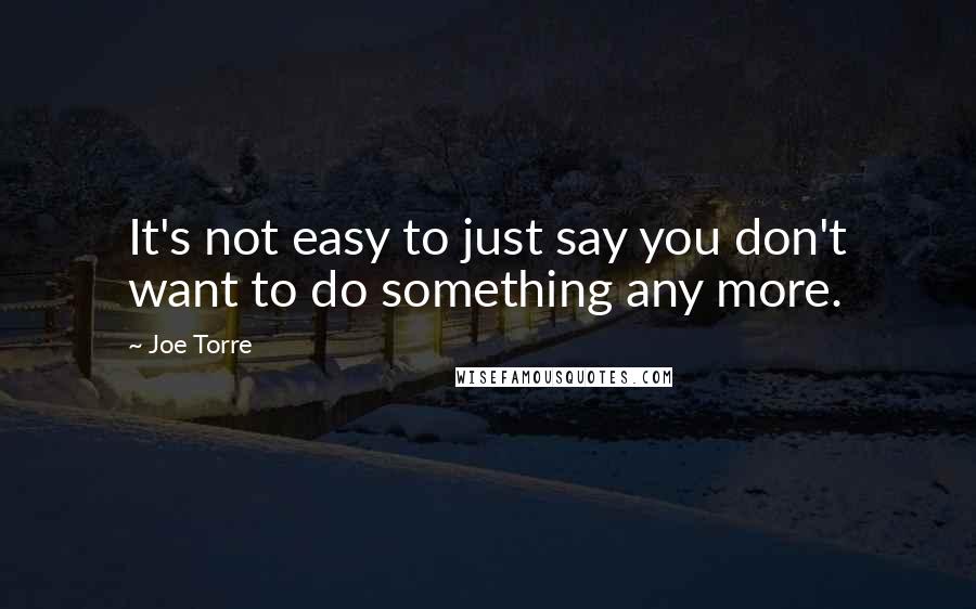 Joe Torre Quotes: It's not easy to just say you don't want to do something any more.