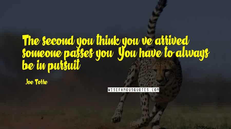 Joe Torre Quotes: The second you think you've arrived, someone passes you. You have to always be in pursuit.