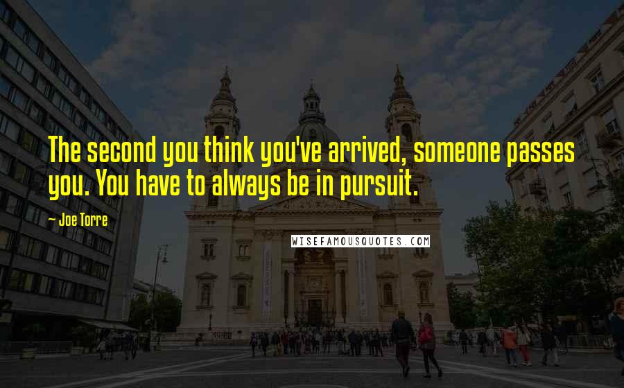 Joe Torre Quotes: The second you think you've arrived, someone passes you. You have to always be in pursuit.