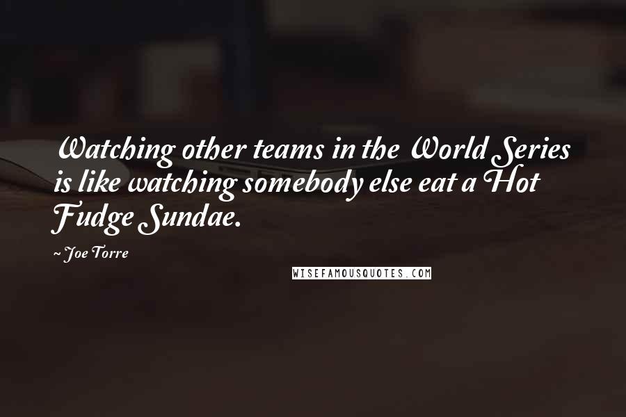 Joe Torre Quotes: Watching other teams in the World Series is like watching somebody else eat a Hot Fudge Sundae.
