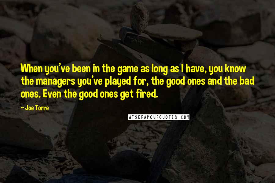 Joe Torre Quotes: When you've been in the game as long as I have, you know the managers you've played for, the good ones and the bad ones. Even the good ones get fired.