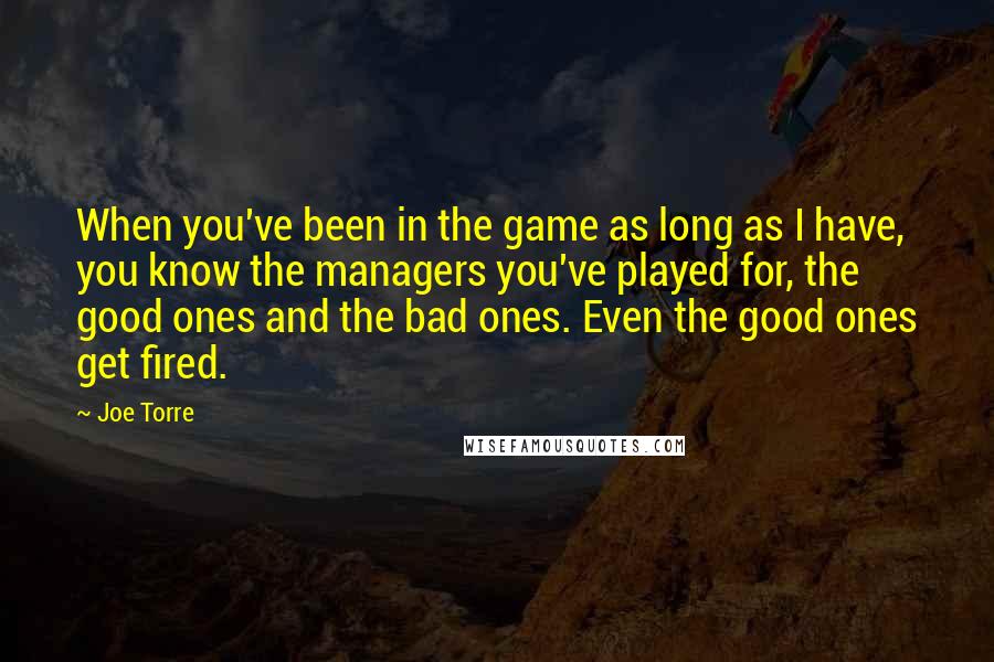 Joe Torre Quotes: When you've been in the game as long as I have, you know the managers you've played for, the good ones and the bad ones. Even the good ones get fired.