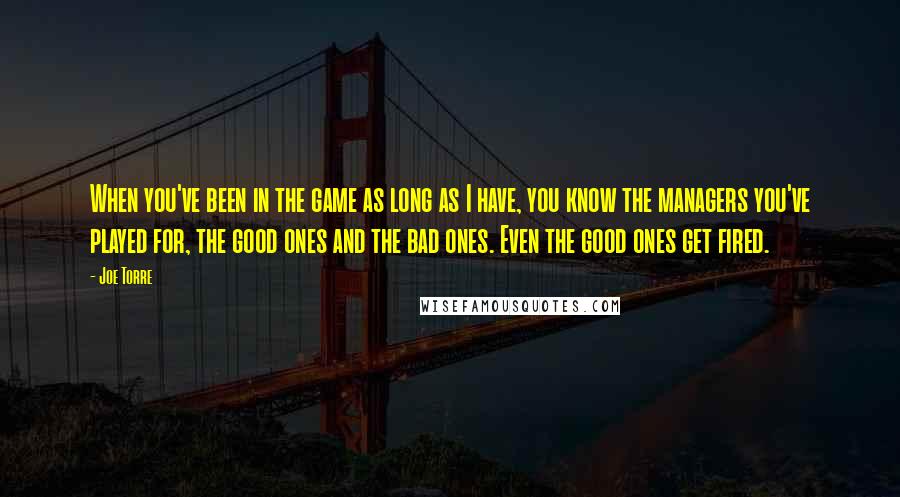 Joe Torre Quotes: When you've been in the game as long as I have, you know the managers you've played for, the good ones and the bad ones. Even the good ones get fired.