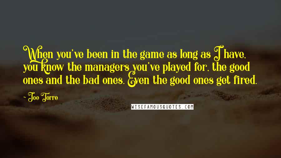 Joe Torre Quotes: When you've been in the game as long as I have, you know the managers you've played for, the good ones and the bad ones. Even the good ones get fired.