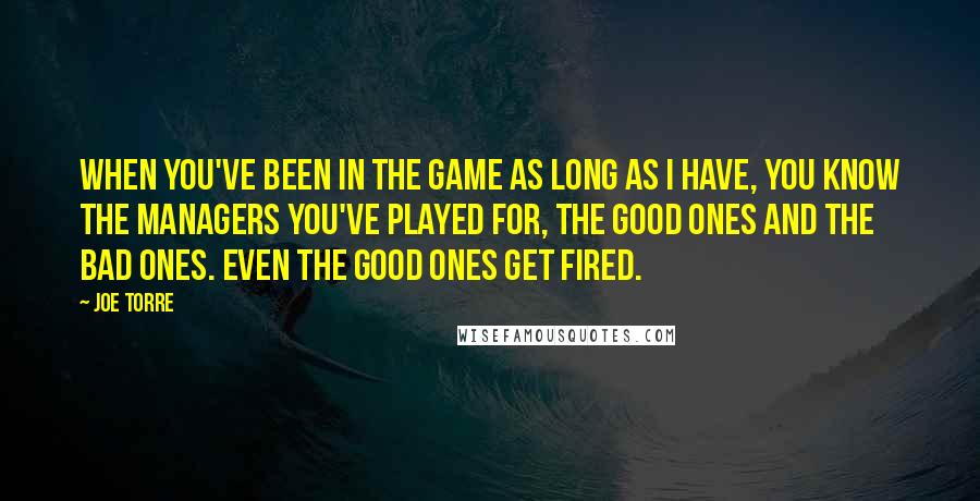 Joe Torre Quotes: When you've been in the game as long as I have, you know the managers you've played for, the good ones and the bad ones. Even the good ones get fired.