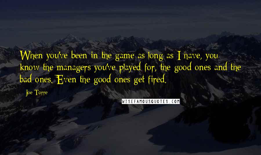 Joe Torre Quotes: When you've been in the game as long as I have, you know the managers you've played for, the good ones and the bad ones. Even the good ones get fired.