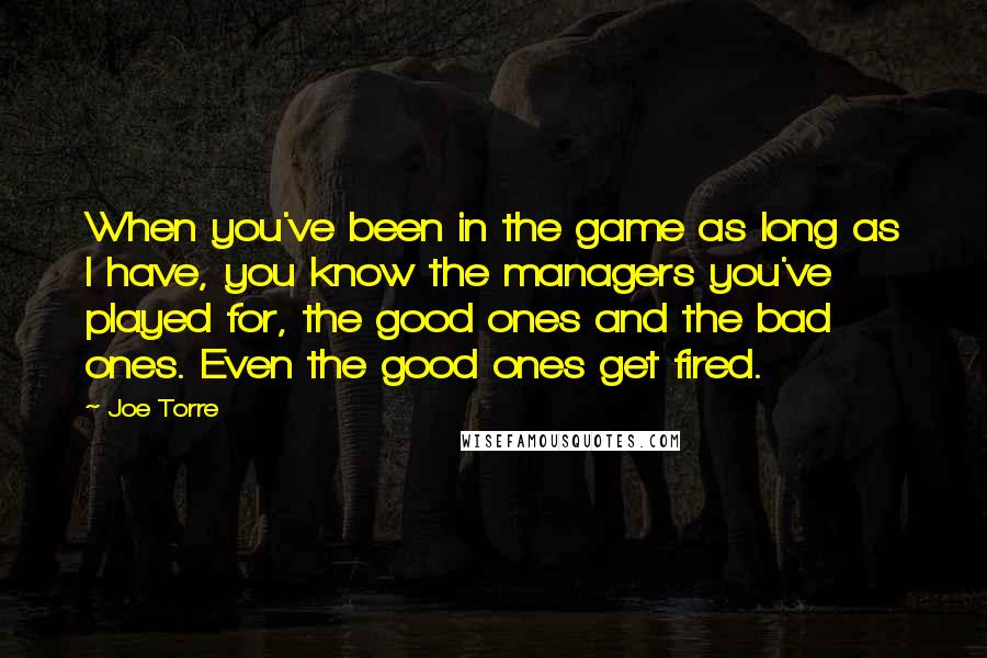 Joe Torre Quotes: When you've been in the game as long as I have, you know the managers you've played for, the good ones and the bad ones. Even the good ones get fired.