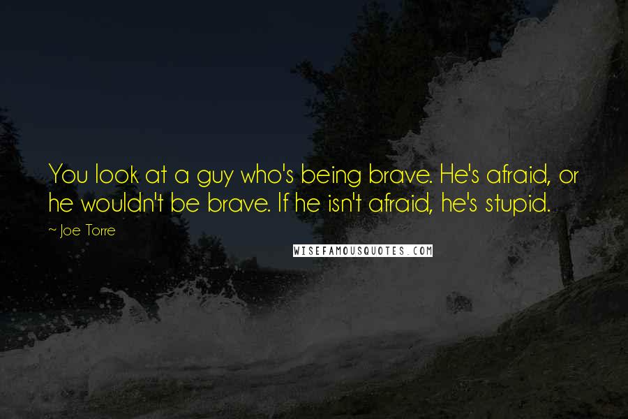 Joe Torre Quotes: You look at a guy who's being brave. He's afraid, or he wouldn't be brave. If he isn't afraid, he's stupid.