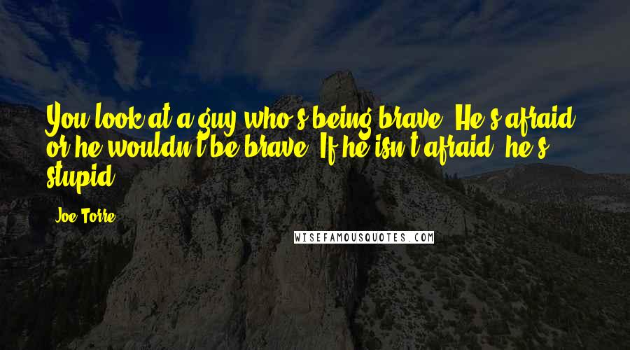 Joe Torre Quotes: You look at a guy who's being brave. He's afraid, or he wouldn't be brave. If he isn't afraid, he's stupid.