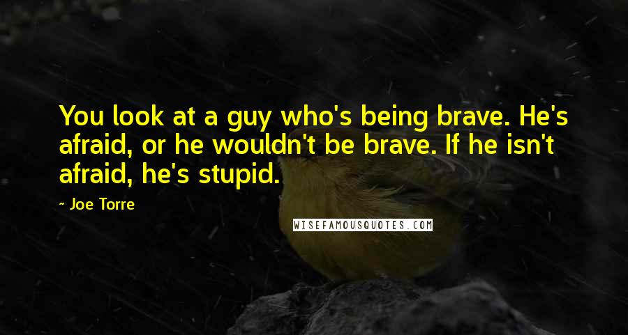 Joe Torre Quotes: You look at a guy who's being brave. He's afraid, or he wouldn't be brave. If he isn't afraid, he's stupid.