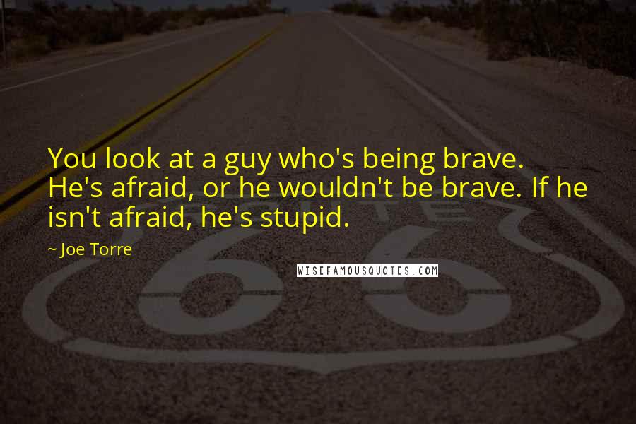 Joe Torre Quotes: You look at a guy who's being brave. He's afraid, or he wouldn't be brave. If he isn't afraid, he's stupid.