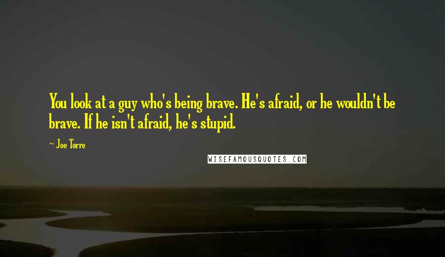 Joe Torre Quotes: You look at a guy who's being brave. He's afraid, or he wouldn't be brave. If he isn't afraid, he's stupid.