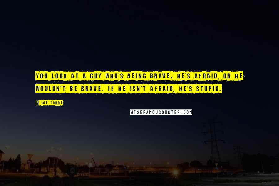 Joe Torre Quotes: You look at a guy who's being brave. He's afraid, or he wouldn't be brave. If he isn't afraid, he's stupid.