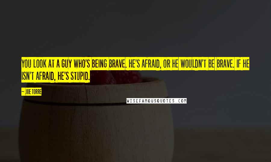 Joe Torre Quotes: You look at a guy who's being brave. He's afraid, or he wouldn't be brave. If he isn't afraid, he's stupid.