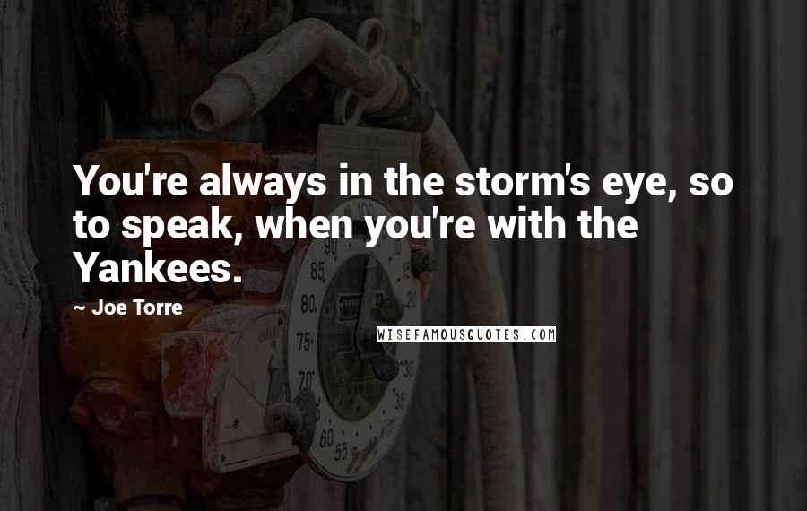 Joe Torre Quotes: You're always in the storm's eye, so to speak, when you're with the Yankees.