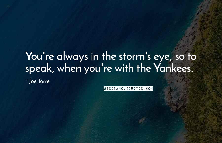 Joe Torre Quotes: You're always in the storm's eye, so to speak, when you're with the Yankees.