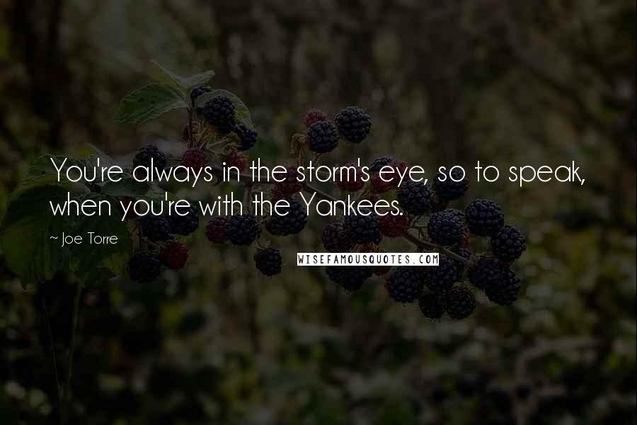 Joe Torre Quotes: You're always in the storm's eye, so to speak, when you're with the Yankees.