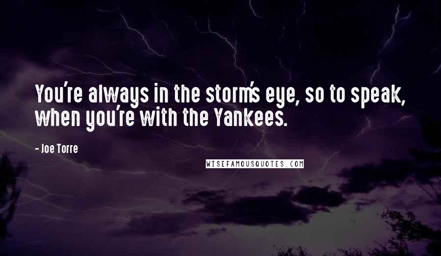 Joe Torre Quotes: You're always in the storm's eye, so to speak, when you're with the Yankees.
