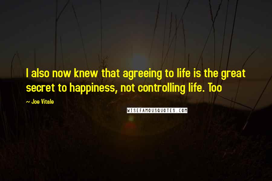 Joe Vitale Quotes: I also now knew that agreeing to life is the great secret to happiness, not controlling life. Too