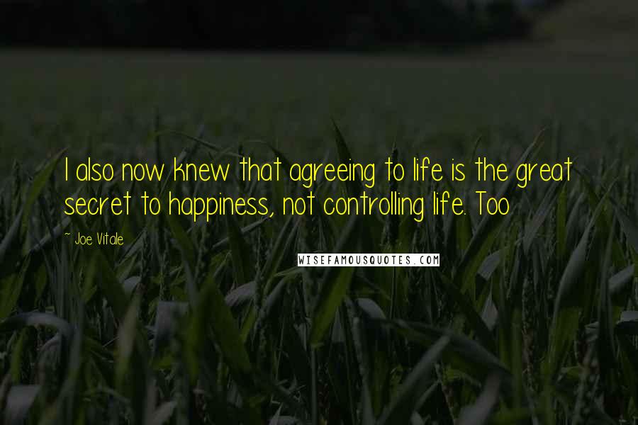 Joe Vitale Quotes: I also now knew that agreeing to life is the great secret to happiness, not controlling life. Too