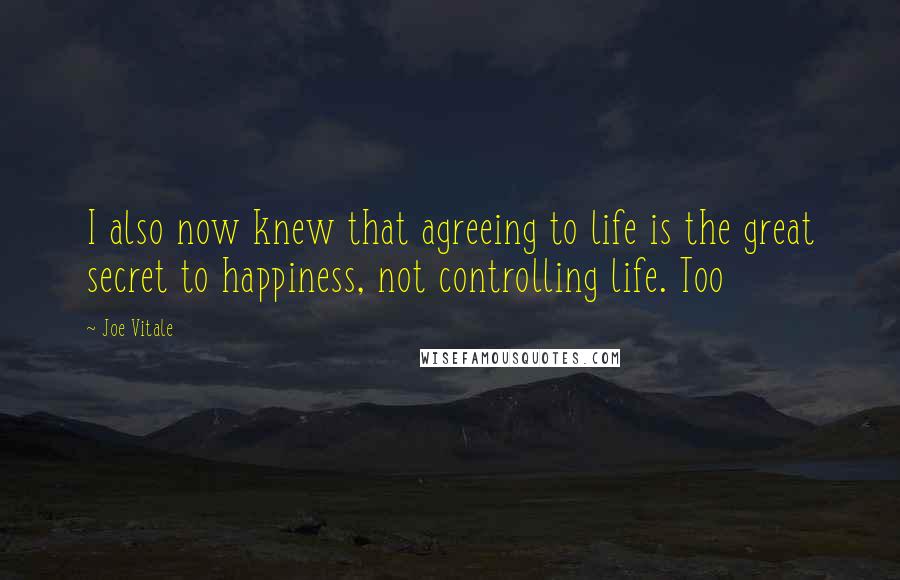 Joe Vitale Quotes: I also now knew that agreeing to life is the great secret to happiness, not controlling life. Too