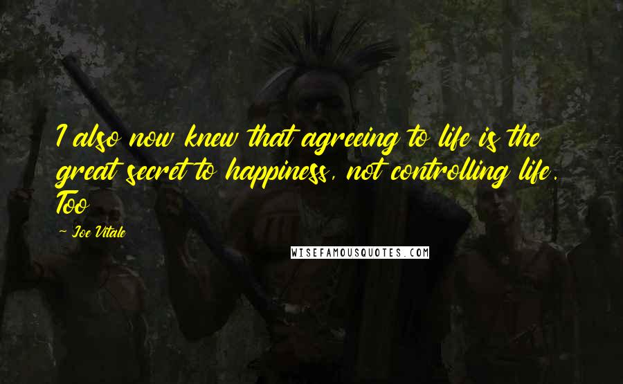 Joe Vitale Quotes: I also now knew that agreeing to life is the great secret to happiness, not controlling life. Too