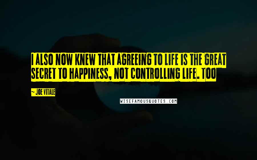 Joe Vitale Quotes: I also now knew that agreeing to life is the great secret to happiness, not controlling life. Too