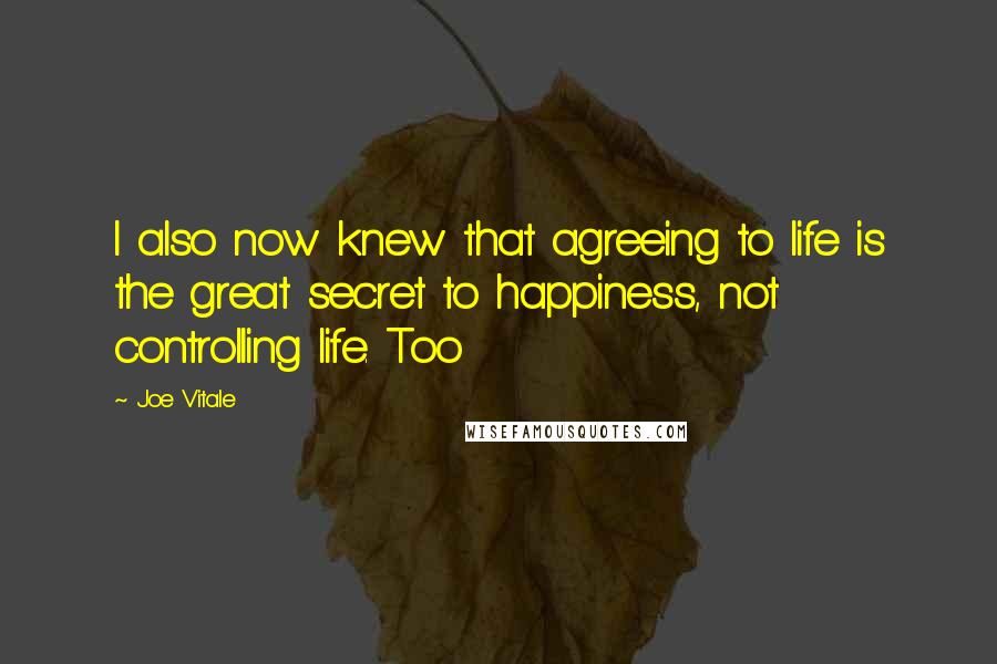 Joe Vitale Quotes: I also now knew that agreeing to life is the great secret to happiness, not controlling life. Too