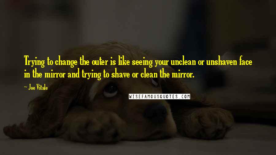 Joe Vitale Quotes: Trying to change the outer is like seeing your unclean or unshaven face in the mirror and trying to shave or clean the mirror.