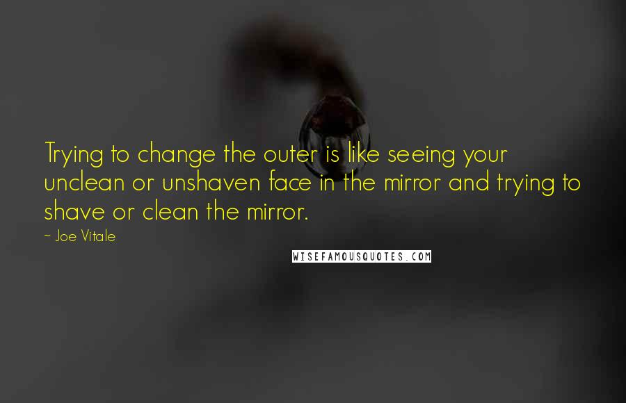 Joe Vitale Quotes: Trying to change the outer is like seeing your unclean or unshaven face in the mirror and trying to shave or clean the mirror.