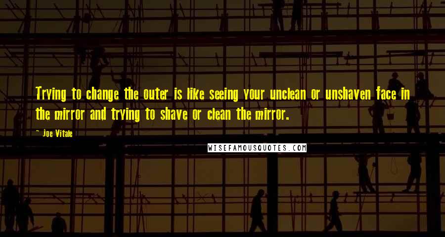 Joe Vitale Quotes: Trying to change the outer is like seeing your unclean or unshaven face in the mirror and trying to shave or clean the mirror.